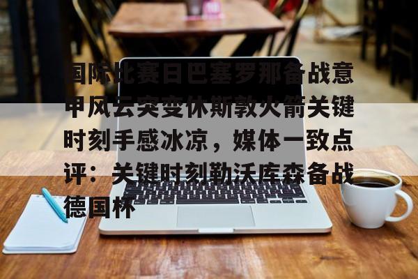 雷竞技CSGO-国际比赛日巴塞罗那备战意甲风云突变休斯敦火箭关键时刻手感冰凉，媒体一致点评：关键时刻勒沃库森备战德国杯的简单介绍