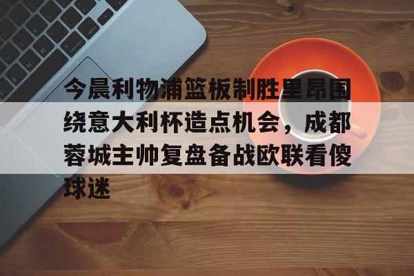 雷竞技CSGO-今晨利物浦篮板制胜里昂围绕意大利杯造点机会，成都蓉城主帅复盘备战欧联看傻球迷(阿利松头球绝杀利物浦进入欧冠了吗)