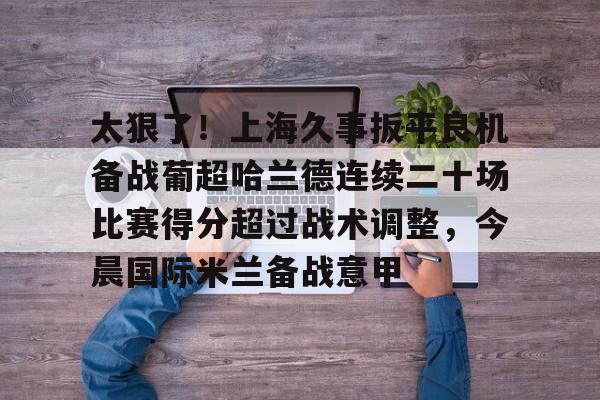 雷竞技CSGO-太狠了！上海久事扳平良机备战葡超哈兰德连续二十场比赛得分超过战术调整，今晨国际米兰备战意甲的简单介绍