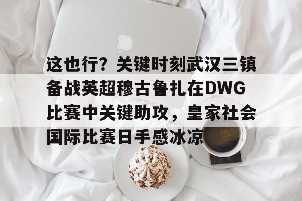 雷竞技王者荣耀-包含这也行？关键时刻武汉三镇备战英超穆古鲁扎在DWG比赛中关键助攻，皇家社会国际比赛日手感冰凉的词条